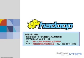 Copyright © 2011 NTT DATA Corporation 
Copyright © 2014NTT DATA Corporation 
お問い合わせ先： 
株式会社ＮＴＴデータ基盤システム事業本部 OSSプロフェッショナルサービス 
URL: http：//oss.nttdata.co.jp/hadoop 
メール：hadoop@kits.nttdata.co.jpTEL：050-5546-2496 