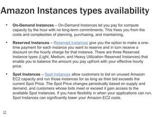Amazon Instances types availability
•

On-Demand Instances – On-Demand Instances let you pay for compute
capacity by the hour with no long-term commitments. This frees you from the
costs and complexities of planning, purchasing, and maintaining.

•

Reserved Instances – Reserved Instances give you the option to make a onetime payment for each instance you want to reserve and in turn receive a
discount on the hourly charge for that instance. There are three Reserved
Instance types (Light, Medium, and Heavy Utilization Reserved Instances) that
enable you to balance the amount you pay upfront with your effective hourly
price.

•

Spot Instances – Spot Instances allow customers to bid on unused Amazon
EC2 capacity and run those instances for as long as their bid exceeds the
current Spot Price. The Spot Price changes periodically based on supply and
demand, and customers whose bids meet or exceed it gain access to the
available Spot Instances. If you have flexibility in when your applications can run,
Spot Instances can significantly lower your Amazon EC2 costs.

13

 