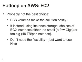 Hadoop on AWS: EC2
• Probably not the best choice:
• EBS volumes make the solution costly
• If instead using instance storage, choices of
EC2 instances either too small (a few Gigs) or
too big (48 TB/per instance).

• Don’t need the flexibility – just want to use
Hive

17

 
