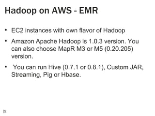 Hadoop on AWS - EMR
• EC2 instances with own flavor of Hadoop
• Amazon Apache Hadoop is 1.0.3 version. You
can also choose MapR M3 or M5 (0.20.205)
version.

• You can run Hive (0.7.1 or 0.8.1), Custom JAR,
Streaming, Pig or Hbase.

20

 