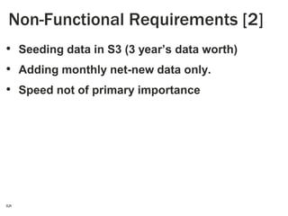 Non-Functional Requirements [2]
• Seeding data in S3 (3 year’s data worth)
• Adding monthly net-new data only.
• Speed not of primary importance

5

 