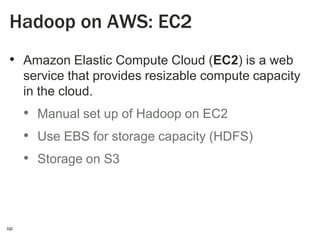 Hadoop on AWS: EC2
• Amazon Elastic Compute Cloud (EC2) is a web
service that provides resizable compute capacity
in the cloud.

• Manual set up of Hadoop on EC2
• Use EBS for storage capacity (HDFS)
• Storage on S3

9

 