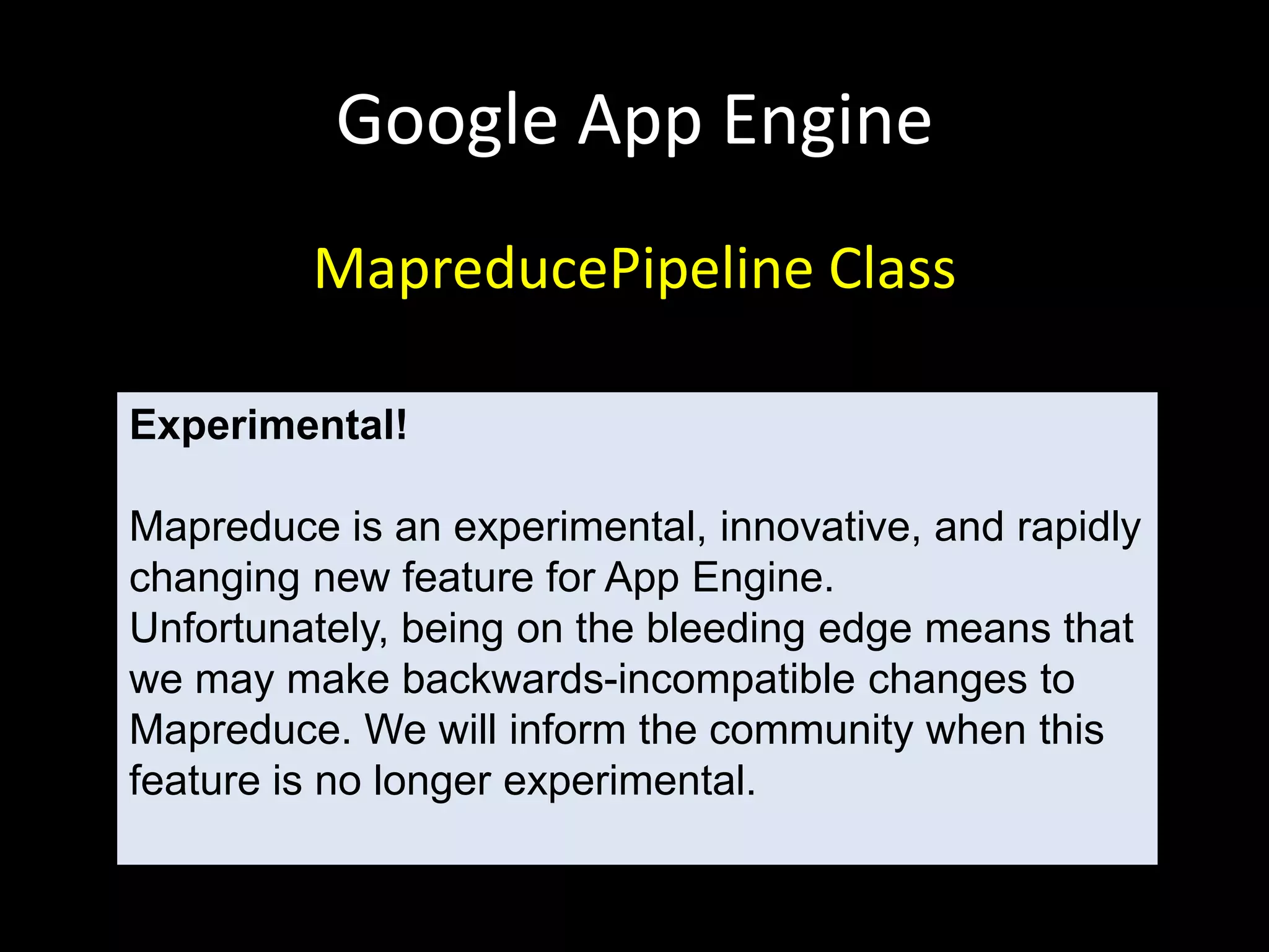Google App Engine
         MapreducePipeline Class

Experimental!

Mapreduce is an experimental, innovative, and rapidly
changing new feature for App Engine.
Unfortunately, being on the bleeding edge means that
we may make backwards-incompatible changes to
Mapreduce. We will inform the community when this
feature is no longer experimental.
 
