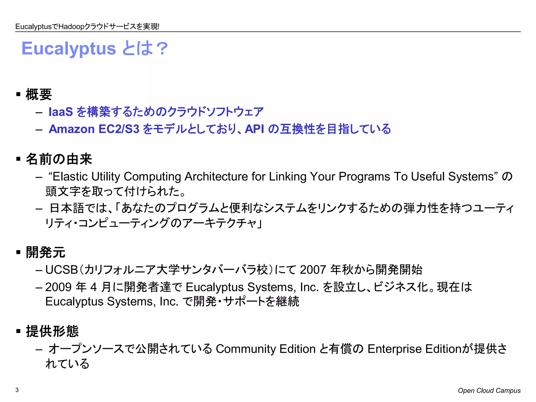EucalyptusでHadoopクラウドサービスを実現!


    Eucalyptus とは？

    概要
     – IaaS を構築するためのクラウドソフトウェア
     – Amazon EC2/S3 をモデルとしており、API の互換性を目指している

    名前の由来
     – “Elastic Utility Computing Architecture for Linking Your Programs To Useful Systems” の
      頭文字を取って付けられた。
     – 日本語では、「あなたのプログラムと便利なシステムをリンクするための弾力性を持つユーティ
      リティ・コンピューティングのアーキテクチャ」

    開発元
     – UCSB（カリフォルニア大学サンタバーバラ校）にて 2007 年秋から開発開始
     – 2009 年 4 月に開発者達で Eucalyptus Systems, Inc. を設立し、ビジネス化。現在は
       Eucalyptus Systems, Inc. で開発・サポートを継続

    提供形態
     – オープンソースで公開されている Community Edition と有償の Enterprise Editionが提供さ
      れている

3                                                                                 Open Cloud Campus
 