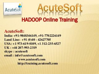 HADOOP Online Training
AcuteSoft:
India: +91-9848346149, +91-7702226149
Land Line: +91 (0)40 - 42627705
USA: +1 973-619-0109, +1 312-235-6527
UK : +44 207-993-2319
skype : acutesoft
email : info@acutesoft.com
www.acutesoft.com
http://training.acutesoft.com
 
