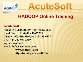 HADOOP Online Training
AcuteSoft:
India: +91-9848346149, +91-7702226149
Land Line: +91 (0)40 - 42627705
USA: +1 973-619-0109, +1 312-235-6527
UK : +44 207-993-2319
skype : acutesoft
email : info@acutesoft.com
www.acutesoft.com
http://training.acutesoft.com
 