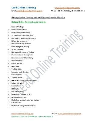 Lead Online Training www.leadonlinetraining.com
Email:contact@leadonlinetraining.com Ph.No: +91-9949566322, +1-347-606-2716
www.Lead Online Training.com Email Us: contact@leadonlinetraining.com
Contact US: India- +91-9949566322, USA-+1-347-606-2716
Hadoop Online Training by Real Time and certified faculty:
Hadoop Online Training Course Content:
Basics of Hadoop:
 Motivation for Hadoop
 Large scale system training
 Survey of data storage literature
 Literature survey of data processing
 Networking constraints
 New approach requirements
Basic concepts of Hadoop
 What is Hadoop?
 Distributed file system of Hadoop
 Map reduction of Hadoop works
 Hadoop cluster and its anatomy
 Hadoop demons
 Master demons
 Name node
 Tracking of job
 Secondary node detection
 Slave daemons
 Tracking of task
 HDFS(Hadoop Distributed File System)
 Spilts and blocks
 Input Spilts
 HDFS spilts
 Replication of data
 Awareness of Hadoop racking
 High availably of data
 Block placement and cluster architecture
 CASE STUDIES
 Practices & Tuning of performances
 