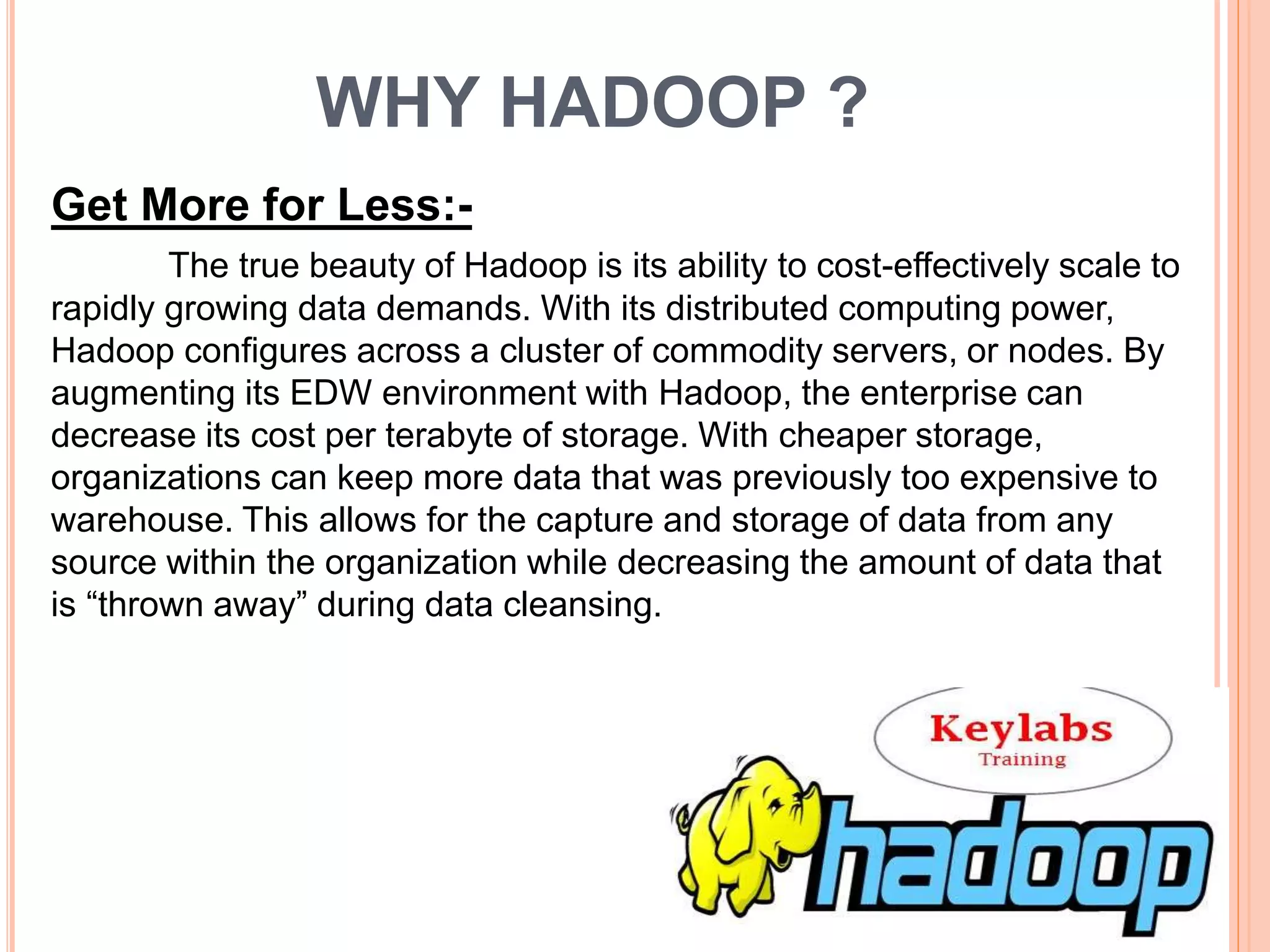WHY HADOOP ?
Get More for Less:-
The true beauty of Hadoop is its ability to cost-effectively scale to
rapidly growing data demands. With its distributed computing power,
Hadoop configures across a cluster of commodity servers, or nodes. By
augmenting its EDW environment with Hadoop, the enterprise can
decrease its cost per terabyte of storage. With cheaper storage,
organizations can keep more data that was previously too expensive to
warehouse. This allows for the capture and storage of data from any
source within the organization while decreasing the amount of data that
is “thrown away” during data cleansing.
 