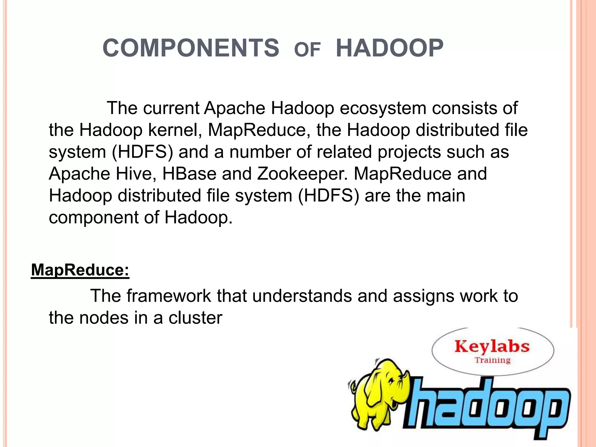 COMPONENTS OF HADOOP
The current Apache Hadoop ecosystem consists of
the Hadoop kernel, MapReduce, the Hadoop distributed file
system (HDFS) and a number of related projects such as
Apache Hive, HBase and Zookeeper. MapReduce and
Hadoop distributed file system (HDFS) are the main
component of Hadoop.
MapReduce:
The framework that understands and assigns work to
the nodes in a cluster
 