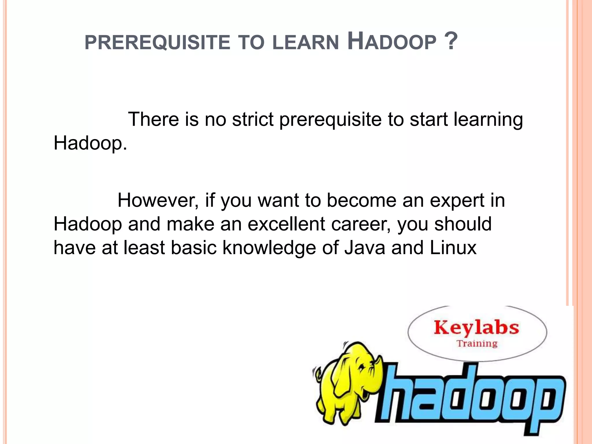 PREREQUISITE TO LEARN HADOOP ?
There is no strict prerequisite to start learning
Hadoop.
However, if you want to become an expert in
Hadoop and make an excellent career, you should
have at least basic knowledge of Java and Linux
 