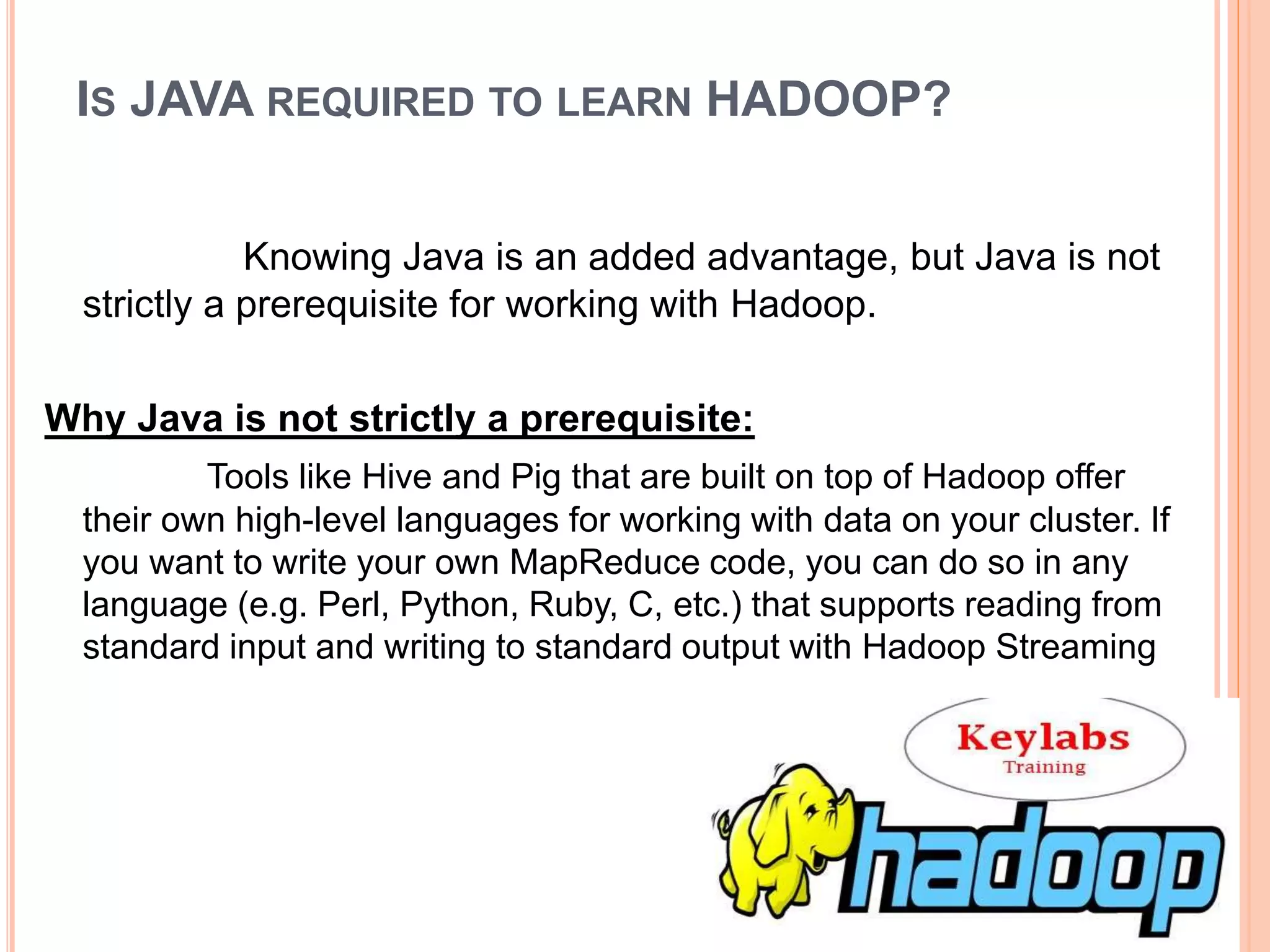 IS JAVA REQUIRED TO LEARN HADOOP?
Knowing Java is an added advantage, but Java is not
strictly a prerequisite for working with Hadoop.
Why Java is not strictly a prerequisite:
Tools like Hive and Pig that are built on top of Hadoop offer
their own high-level languages for working with data on your cluster. If
you want to write your own MapReduce code, you can do so in any
language (e.g. Perl, Python, Ruby, C, etc.) that supports reading from
standard input and writing to standard output with Hadoop Streaming
 