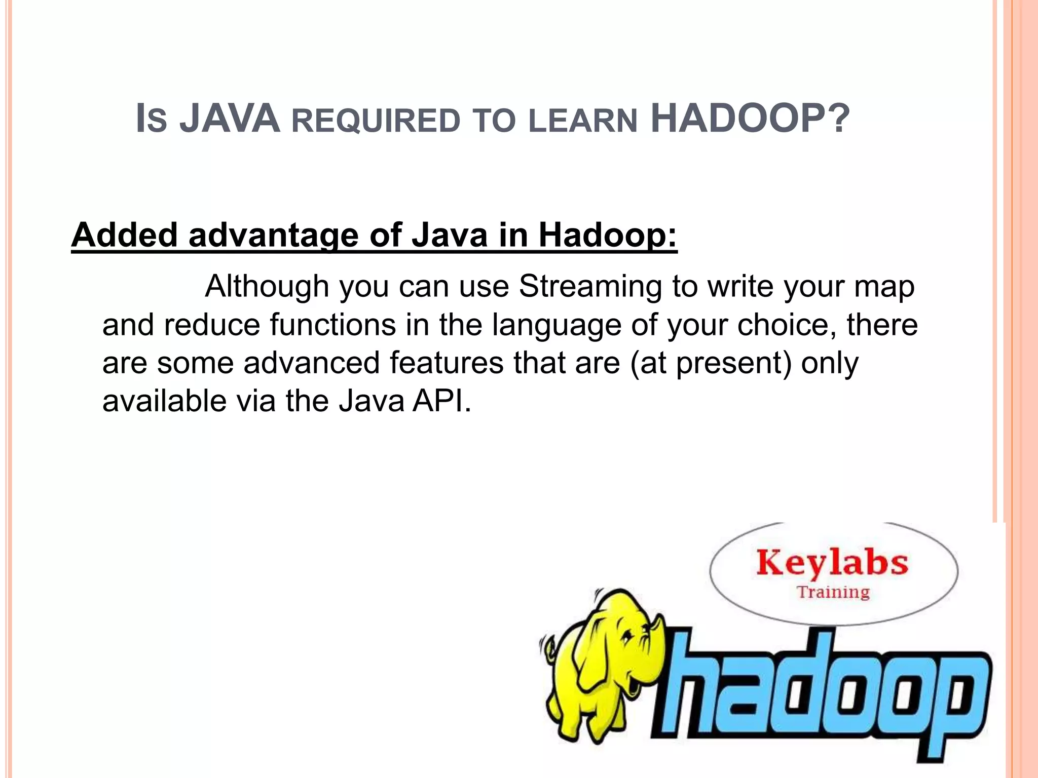 IS JAVA REQUIRED TO LEARN HADOOP?
Added advantage of Java in Hadoop:
Although you can use Streaming to write your map
and reduce functions in the language of your choice, there
are some advanced features that are (at present) only
available via the Java API.
 