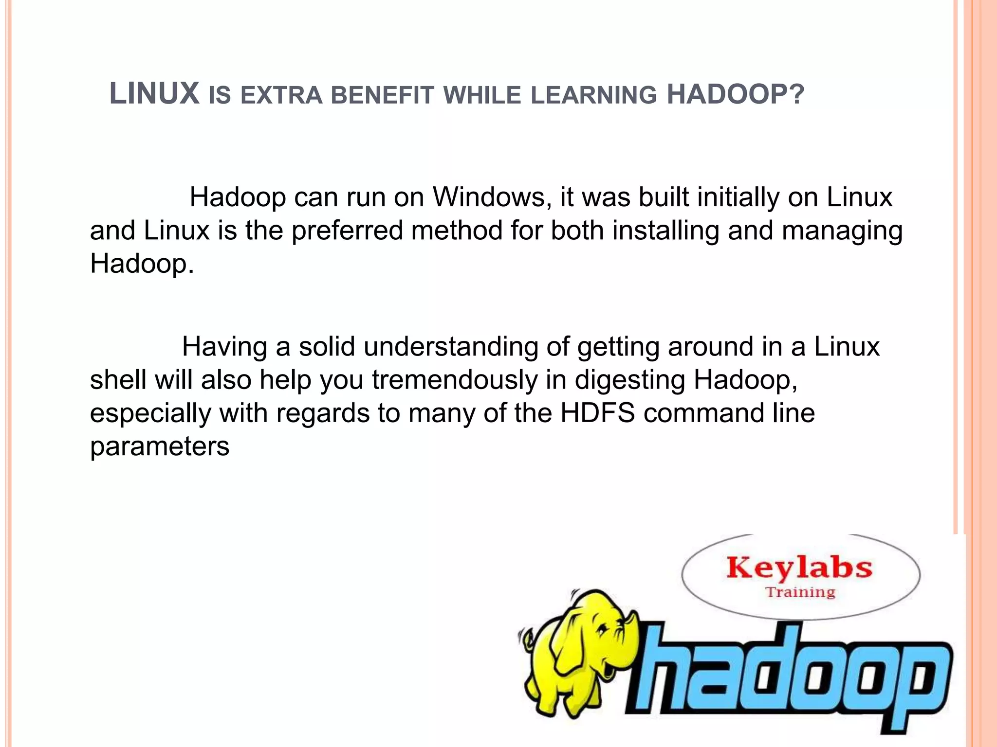 LINUX IS EXTRA BENEFIT WHILE LEARNING HADOOP?
Hadoop can run on Windows, it was built initially on Linux
and Linux is the preferred method for both installing and managing
Hadoop.
Having a solid understanding of getting around in a Linux
shell will also help you tremendously in digesting Hadoop,
especially with regards to many of the HDFS command line
parameters
 