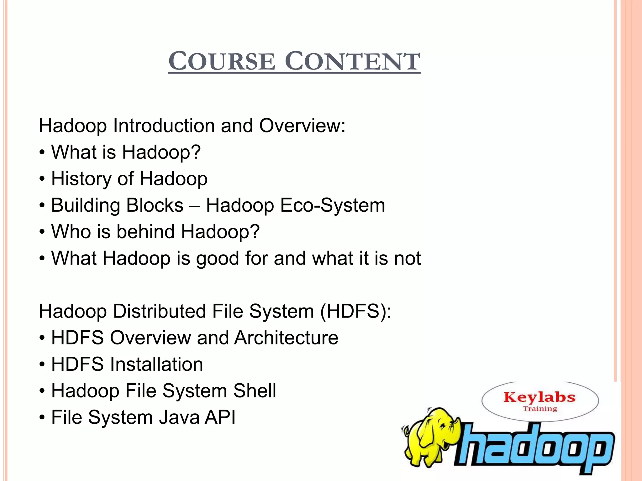 COURSE CONTENT
Hadoop Introduction and Overview:
• What is Hadoop?
• History of Hadoop
• Building Blocks – Hadoop Eco-System
• Who is behind Hadoop?
• What Hadoop is good for and what it is not
Hadoop Distributed File System (HDFS):
• HDFS Overview and Architecture
• HDFS Installation
• Hadoop File System Shell
• File System Java API
 
