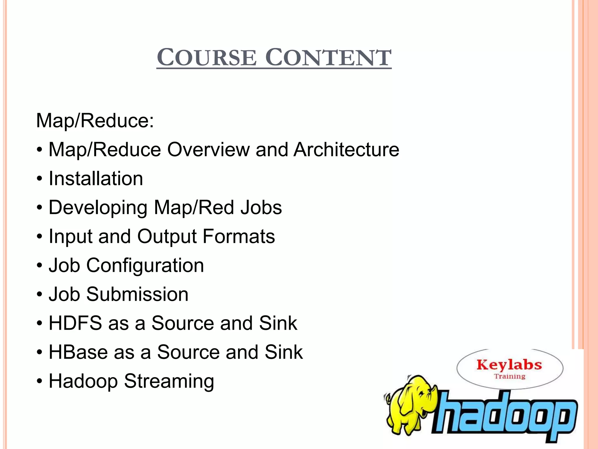 COURSE CONTENT
Map/Reduce:
• Map/Reduce Overview and Architecture
• Installation
• Developing Map/Red Jobs
• Input and Output Formats
• Job Configuration
• Job Submission
• HDFS as a Source and Sink
• HBase as a Source and Sink
• Hadoop Streaming
 