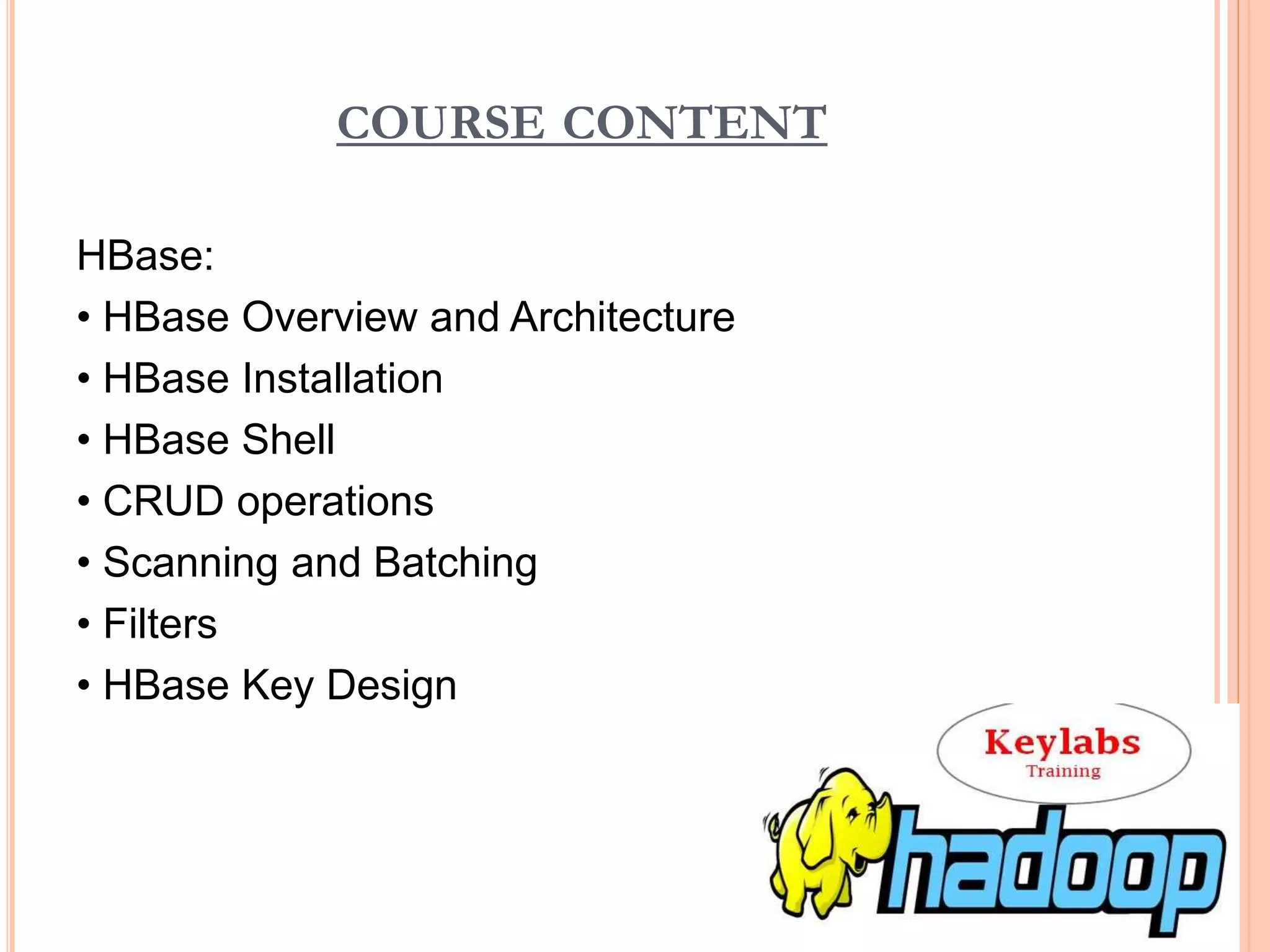 COURSE CONTENT
HBase:
• HBase Overview and Architecture
• HBase Installation
• HBase Shell
• CRUD operations
• Scanning and Batching
• Filters
• HBase Key Design
 