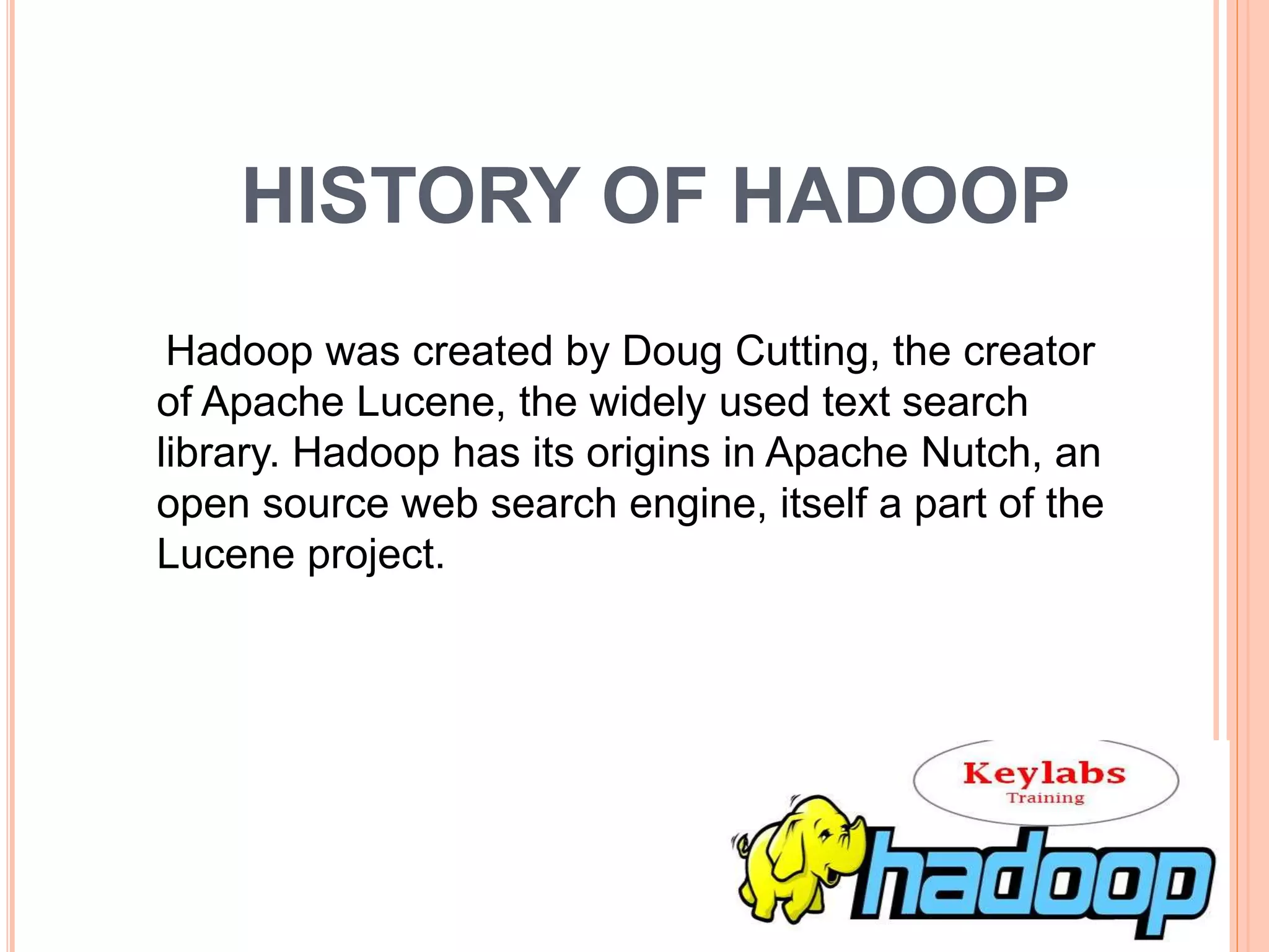 HISTORY OF HADOOP
Hadoop was created by Doug Cutting, the creator
of Apache Lucene, the widely used text search
library. Hadoop has its origins in Apache Nutch, an
open source web search engine, itself a part of the
Lucene project.
 