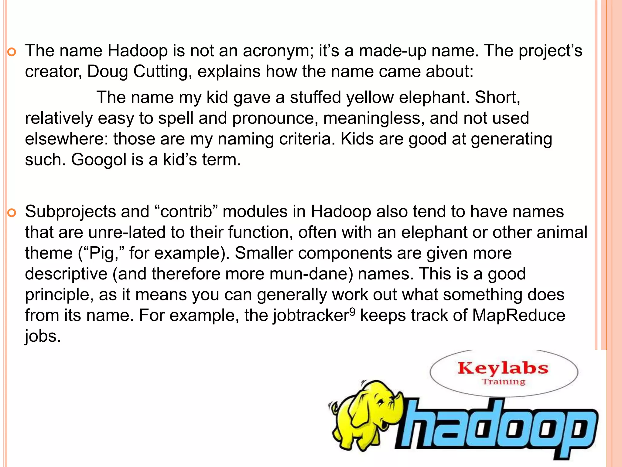 The name Hadoop is not an acronym; it’s a made-up name. The project’s
creator, Doug Cutting, explains how the name came about:
The name my kid gave a stuffed yellow elephant. Short,
relatively easy to spell and pronounce, meaningless, and not used
elsewhere: those are my naming criteria. Kids are good at generating
such. Googol is a kid’s term.
 Subprojects and “contrib” modules in Hadoop also tend to have names
that are unre-lated to their function, often with an elephant or other animal
theme (“Pig,” for example). Smaller components are given more
descriptive (and therefore more mun-dane) names. This is a good
principle, as it means you can generally work out what something does
from its name. For example, the jobtracker9 keeps track of MapReduce
jobs.
 