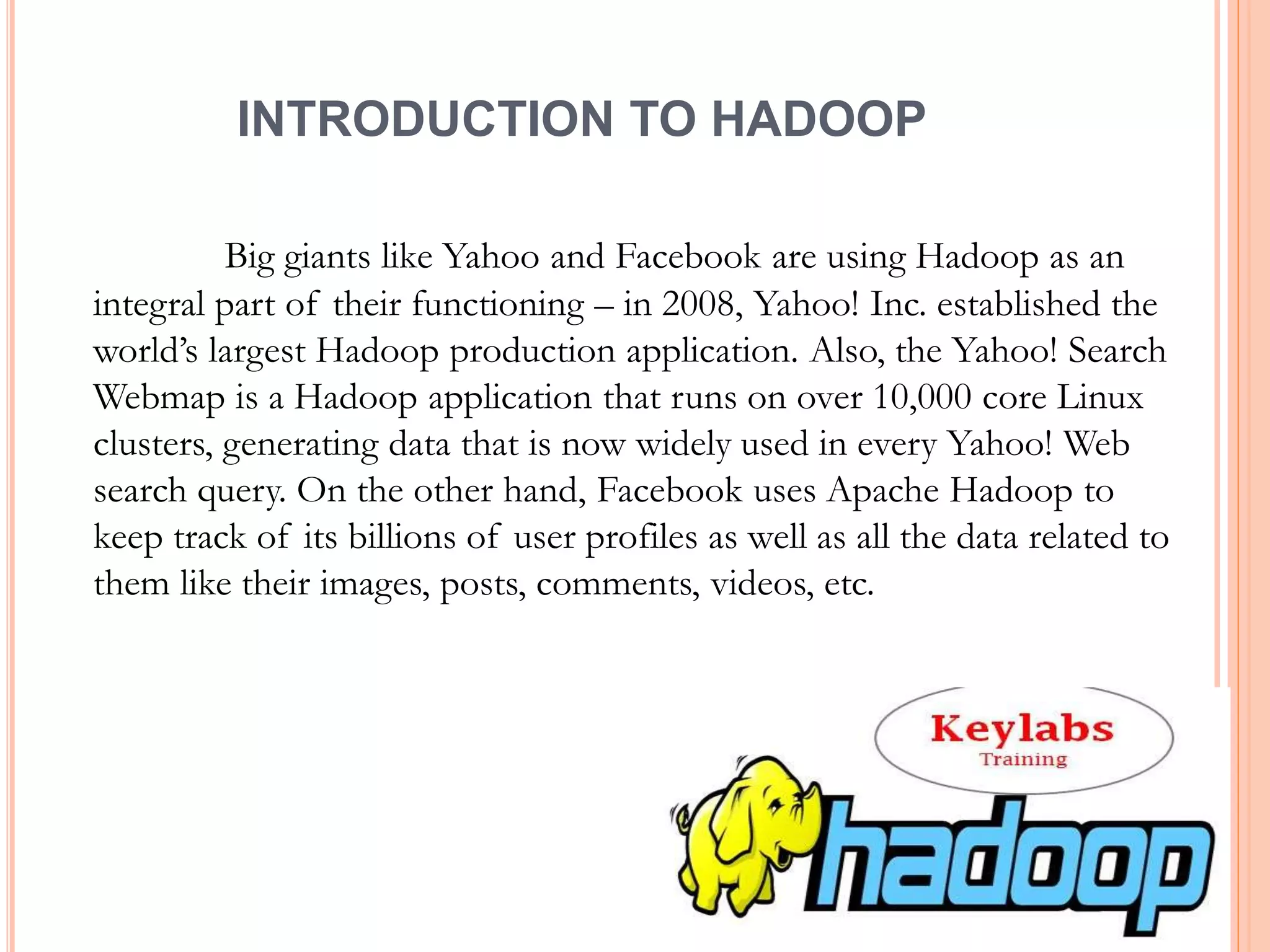 INTRODUCTION TO HADOOP
Big giants like Yahoo and Facebook are using Hadoop as an
integral part of their functioning – in 2008, Yahoo! Inc. established the
world’s largest Hadoop production application. Also, the Yahoo! Search
Webmap is a Hadoop application that runs on over 10,000 core Linux
clusters, generating data that is now widely used in every Yahoo! Web
search query. On the other hand, Facebook uses Apache Hadoop to
keep track of its billions of user profiles as well as all the data related to
them like their images, posts, comments, videos, etc.
 