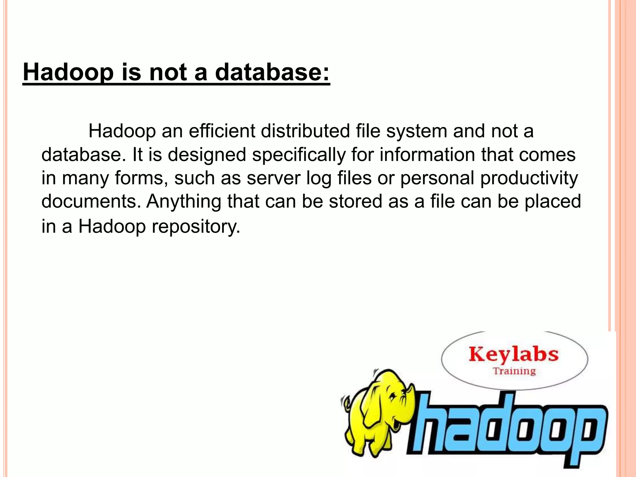 Hadoop is not a database:
Hadoop an efficient distributed file system and not a
database. It is designed specifically for information that comes
in many forms, such as server log files or personal productivity
documents. Anything that can be stored as a file can be placed
in a Hadoop repository.
 