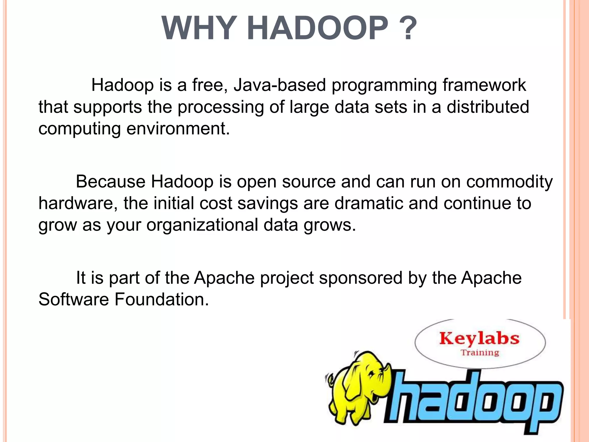 WHY HADOOP ?
Hadoop is a free, Java-based programming framework
that supports the processing of large data sets in a distributed
computing environment.
Because Hadoop is open source and can run on commodity
hardware, the initial cost savings are dramatic and continue to
grow as your organizational data grows.
It is part of the Apache project sponsored by the Apache
Software Foundation.
 