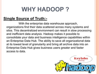 WHY HADOOP ?
Single Source of Truth:-
With the enterprise data warehouse approach,
organizations find their data scattered across many systems and
silos. This decentralized environment can result in slow processing
and inefficient data analysis. Hadoop makes it possible to
consolidate your data and business intelligence capabilities within
an Enterprise Data Hub. The ability to save all organizational data
at its lowest level of granularity and bring all archive data into an
Enterprise Data Hub gives business users greater and faster
access to data.
 