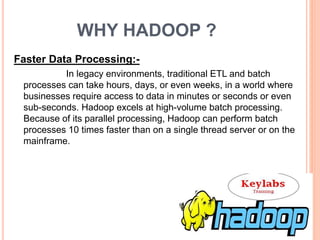 WHY HADOOP ?
Faster Data Processing:-
In legacy environments, traditional ETL and batch
processes can take hours, days, or even weeks, in a world where
businesses require access to data in minutes or seconds or even
sub-seconds. Hadoop excels at high-volume batch processing.
Because of its parallel processing, Hadoop can perform batch
processes 10 times faster than on a single thread server or on the
mainframe.
 