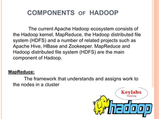 COMPONENTS OF HADOOP
The current Apache Hadoop ecosystem consists of
the Hadoop kernel, MapReduce, the Hadoop distributed file
system (HDFS) and a number of related projects such as
Apache Hive, HBase and Zookeeper. MapReduce and
Hadoop distributed file system (HDFS) are the main
component of Hadoop.
MapReduce:
The framework that understands and assigns work to
the nodes in a cluster
 