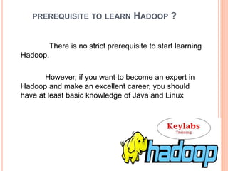 PREREQUISITE TO LEARN HADOOP ?
There is no strict prerequisite to start learning
Hadoop.
However, if you want to become an expert in
Hadoop and make an excellent career, you should
have at least basic knowledge of Java and Linux
 