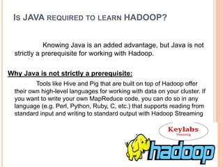 IS JAVA REQUIRED TO LEARN HADOOP?
Knowing Java is an added advantage, but Java is not
strictly a prerequisite for working with Hadoop.
Why Java is not strictly a prerequisite:
Tools like Hive and Pig that are built on top of Hadoop offer
their own high-level languages for working with data on your cluster. If
you want to write your own MapReduce code, you can do so in any
language (e.g. Perl, Python, Ruby, C, etc.) that supports reading from
standard input and writing to standard output with Hadoop Streaming
 