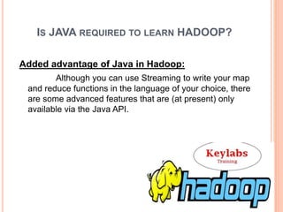 IS JAVA REQUIRED TO LEARN HADOOP?
Added advantage of Java in Hadoop:
Although you can use Streaming to write your map
and reduce functions in the language of your choice, there
are some advanced features that are (at present) only
available via the Java API.
 