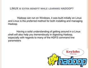 LINUX IS EXTRA BENEFIT WHILE LEARNING HADOOP?
Hadoop can run on Windows, it was built initially on Linux
and Linux is the preferred method for both installing and managing
Hadoop.
Having a solid understanding of getting around in a Linux
shell will also help you tremendously in digesting Hadoop,
especially with regards to many of the HDFS command line
parameters
 