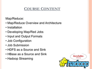 COURSE CONTENT
Map/Reduce:
• Map/Reduce Overview and Architecture
• Installation
• Developing Map/Red Jobs
• Input and Output Formats
• Job Configuration
• Job Submission
• HDFS as a Source and Sink
• HBase as a Source and Sink
• Hadoop Streaming
 