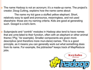  The name Hadoop is not an acronym; it’s a made-up name. The project’s
creator, Doug Cutting, explains how the name came about:
The name my kid gave a stuffed yellow elephant. Short,
relatively easy to spell and pronounce, meaningless, and not used
elsewhere: those are my naming criteria. Kids are good at generating
such. Googol is a kid’s term.
 Subprojects and “contrib” modules in Hadoop also tend to have names
that are unre-lated to their function, often with an elephant or other animal
theme (“Pig,” for example). Smaller components are given more
descriptive (and therefore more mun-dane) names. This is a good
principle, as it means you can generally work out what something does
from its name. For example, the jobtracker9 keeps track of MapReduce
jobs.
 