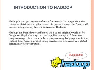 INTRODUCTION TO HADOOP
Hadoop is an open source software framework that supports data-
intensive distributed applications. It is licensed under the Apache v2
license, and generally known as Apache Hadoop.
Hadoop has been developed based on a paper originally written by
Google on MapReduce system and applies concepts of functional
programming; It is written in Java programming language and is the
highest-level Apache project being constructed and used by a global
community of contributors.
 