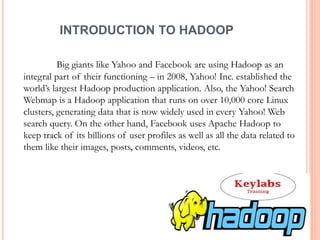 INTRODUCTION TO HADOOP
Big giants like Yahoo and Facebook are using Hadoop as an
integral part of their functioning – in 2008, Yahoo! Inc. established the
world’s largest Hadoop production application. Also, the Yahoo! Search
Webmap is a Hadoop application that runs on over 10,000 core Linux
clusters, generating data that is now widely used in every Yahoo! Web
search query. On the other hand, Facebook uses Apache Hadoop to
keep track of its billions of user profiles as well as all the data related to
them like their images, posts, comments, videos, etc.
 