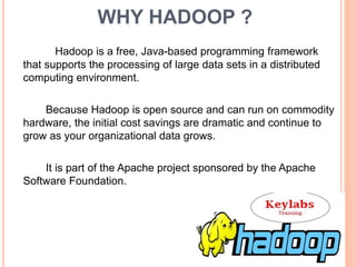 WHY HADOOP ?
Hadoop is a free, Java-based programming framework
that supports the processing of large data sets in a distributed
computing environment.
Because Hadoop is open source and can run on commodity
hardware, the initial cost savings are dramatic and continue to
grow as your organizational data grows.
It is part of the Apache project sponsored by the Apache
Software Foundation.
 