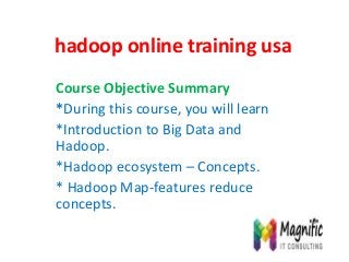 hadoop online training usa
Course Objective Summary
*During this course, you will learn
*Introduction to Big Data and
Hadoop.
*Hadoop ecosystem – Concepts.
* Hadoop Map-features reduce
concepts.
 