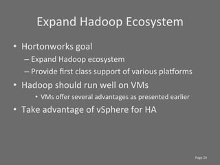 Expand	
  Hadoop	
  Ecosystem	
  
•  Hortonworks	
  goal	
  
    –  Expand	
  Hadoop	
  ecosystem	
  
    –  Provide	
  ﬁrst	
  class	
  support	
  of	
  various	
  plajorms	
  
•  Hadoop	
  should	
  run	
  well	
  on	
  VMs	
  
        •  VMs	
  oﬀer	
  several	
  advantages	
  as	
  presented	
  earlier	
  
•  Take	
  advantage	
  of	
  vSphere	
  for	
  HA	
  



                                                                                    Page	
  24	
  
 