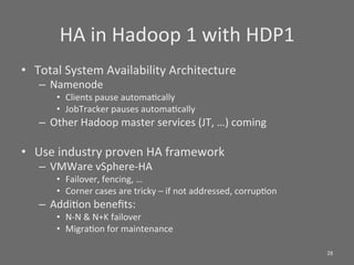 HA	
  in	
  Hadoop	
  1	
  with	
  HDP1	
  
•  Total	
  System	
  Availability	
  Architecture	
  
    –  Namenode	
  
         •  Clients	
  pause	
  automaScally	
  
         •  JobTracker	
  pauses	
  automaScally	
  
    –  Other	
  Hadoop	
  master	
  services	
  (JT,	
  …)	
  coming	
  

•  Use	
  industry	
  proven	
  HA	
  framework	
  
    –  VMWare	
  vSphere-­‐HA	
  
         •  Failover,	
  fencing,	
  …	
  
         •  Corner	
  cases	
  are	
  tricky	
  –	
  if	
  not	
  addressed,	
  corrupSon	
  
    –  AddiSon	
  beneﬁts:	
  	
  
         •  N-­‐N	
  &	
  N+K	
  failover	
  
         •  MigraSon	
  for	
  maintenance	
  

                                                                                                28	
  
 