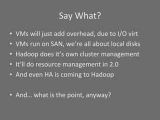 Say	
  What?	
  
•    VMs	
  will	
  just	
  add	
  overhead,	
  due	
  to	
  I/O	
  virt	
  
•    VMs	
  run	
  on	
  SAN,	
  we’re	
  all	
  about	
  local	
  disks	
  
•    Hadoop	
  does	
  it’s	
  own	
  cluster	
  management	
  
•    It’ll	
  do	
  resource	
  management	
  in	
  2.0	
  
•    And	
  even	
  HA	
  is	
  coming	
  to	
  Hadoop	
  

•  And…	
  what	
  is	
  the	
  point,	
  anyway?	
  
 