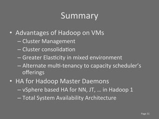 Summary	
  
•  Advantages	
  of	
  Hadoop	
  on	
  VMs	
  
   –  Cluster	
  Management	
  
   –  Cluster	
  consolidaSon	
  
   –  Greater	
  ElasScity	
  in	
  mixed	
  environment	
  
   –  Alternate	
  mulS-­‐tenancy	
  to	
  capacity	
  scheduler’s	
  
      oﬀerings	
  
•  HA	
  for	
  Hadoop	
  Master	
  Daemons	
  
   –  vSphere	
  based	
  HA	
  for	
  NN,	
  JT,	
  …	
  in	
  Hadoop	
  1	
  
   –  Total	
  System	
  Availability	
  Architecture	
  

                                                                                  Page	
  31	
  
 