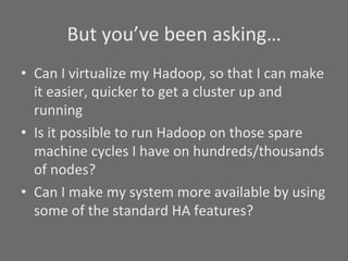 But	
  you’ve	
  been	
  asking…	
  
•  Can	
  I	
  virtualize	
  my	
  Hadoop,	
  so	
  that	
  I	
  can	
  make	
  
   it	
  easier,	
  quicker	
  to	
  get	
  a	
  cluster	
  up	
  and	
  
   running	
  
•  Is	
  it	
  possible	
  to	
  run	
  Hadoop	
  on	
  those	
  spare	
  
   machine	
  cycles	
  I	
  have	
  on	
  hundreds/thousands	
  
   of	
  nodes?	
  
•  Can	
  I	
  make	
  my	
  system	
  more	
  available	
  by	
  using	
  
   some	
  of	
  the	
  standard	
  HA	
  features?	
  
 