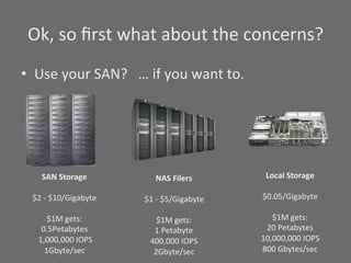 Ok,	
  so	
  ﬁrst	
  what	
  about	
  the	
  concerns?	
  
•  Use	
  your	
  SAN?	
  	
  	
  …	
  if	
  you	
  want	
  to.	
  




         SAN	
  Storage	
                 NAS	
  Filers	
              Local	
  Storage	
  
                   	
                               	
                          	
  
   $2	
  -­‐	
  $10/Gigabyte	
      $1	
  -­‐	
  $5/Gigabyte	
        $0.05/Gigabyte	
  
                   	
                               	
                          	
  
             $1M	
  gets:	
                $1M	
  gets:	
                $1M	
  gets:	
  
         0.5Petabytes	
                  1	
  Petabyte	
               20	
  Petabytes	
  
    	
  1,000,000	
  IOPS	
          400,000	
  IOPS	
                10,000,000	
  IOPS	
  
          1Gbyte/sec	
                 2Gbyte/sec	
                   800	
  Gbytes/sec	
  
                                                                                	
  
 