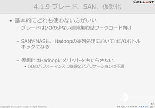 Copyright © CELL▲NT Corp. All right Reserved. h t t p : / / w w w . x d a t a . j p /
•  基本的にどれも使わない⽅方がいい
–  ブレードはI/Oの少ない演算集約型ワークロード向け
–  SANやNASも、Hadoopの並列列処理理においてはI/Oボトル
ネックになる
–  仮想化はHadoopにメリットをもたらさない
•  I/Oのパフォーマンスに敏感なアプリケーションは不不適
4.1.9  ブレード、SAN、仮想化
12
 