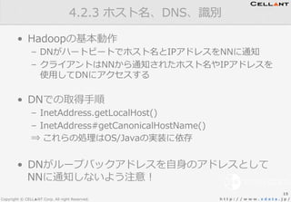Copyright © CELL▲NT Corp. All right Reserved. h t t p : / / w w w . x d a t a . j p /
•  Hadoopの基本動作
–  DNがハートビートでホスト名とIPアドレスをNNに通知
–  クライアントはNNから通知されたホスト名やIPアドレスを
使⽤用してDNにアクセスする
•  DNでの取得⼿手順
–  InetAddress.getLocalHost()
–  InetAddress#getCanonicalHostName()
⇒  これらの処理理はOS/Javaの実装に依存
•  DNがループバックアドレスを⾃自⾝身のアドレスとして
NNに通知しないよう注意！
4.2.3  ホスト名、DNS、識識別
15
 