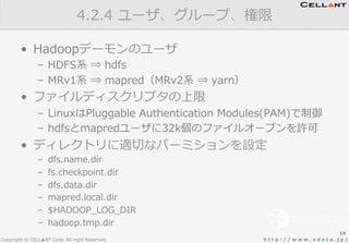 Copyright © CELL▲NT Corp. All right Reserved. h t t p : / / w w w . x d a t a . j p /
•  Hadoopデーモンのユーザ
–  HDFS系  ⇒  hdfs
–  MRv1系  ⇒  mapred（MRv2系  ⇒  yarn）
•  ファイルディスクリプタの上限
–  LinuxはPluggable  Authentication  Modules(PAM)で制御
–  hdfsとmapredユーザに32k個のファイルオープンを許可
•  ディレクトリに適切切なパーミションを設定
–  dfs.name.dir
–  fs.checkpoint.dir
–  dfs.data.dir
–  mapred.local.dir
–  $HADOOP_̲LOG_̲DIR
–  hadoop.tmp.dir
4.2.4  ユーザ、グループ、権限
16
 
