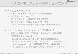 Copyright © CELL▲NT Corp. All right Reserved. h t t p : / / w w w . x d a t a . j p /
•  vm.swappiness  =  0
–  メモリからディスクへのスワップの傾向を制御
–  設定可能な値は、0〜～100
–  値が⼤大きくなると、積極的にスワップする
–  値が⼤大きい場合、処理理がタイムアウトする
⇒  ex)  HBaseはZookeeperと通信できないHRSが障害となる
•  vm.overcommit_̲memory  =  1  ではなく  2
–  物理理的なRAM＋スワップ領領域より多くのメモリを割当許可
–  設定可能な値は、0  or  1  or  2
–  Hadoop  Streamingを利利⽤用している場合に問題になる
⇒  Javaのフォーク処理理がvfork()ではなく、fork()で実装されたため
–  vm.overcommit_̲raitoも適切切な値（デフォルト値:50）
⇒  1GBのメモリで、最⼤大1.5GB＋スワップまでアロケートを許可
4.3  カーネルパラメータのチューニング
17
 