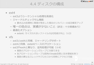 Copyright © CELL▲NT Corp. All right Reserved. h t t p : / / w w w . x d a t a . j p /
•  ext4
–  ext3よりシーケンシャル処理理を⾼高速化
–  ジャーナルチェックサム機能
•  書き込み処理理時に障害が発⽣生した場合のリカバリーの成功確率率率アップ
–  唯⼀一の弱点は、実績が少ないこと（訳注：⼗十分実績あり）
–  最適化オプション
•  extent:  サイズの⼤大きいファイルのI/O性能が向上（※3）
•  xfs
–  ext3とext4と同様、ジャーナリングサポート
–  ext4と同様、extentベースのアロケーション
–  ext3やext4と異異なり、並列列処理理が可能（※4）
•  複数のアロケーショングループに分割できる
•  各アロケーショングループは固有のinode空間と空き領領域を持つ
•  複数の異異なるスレッドやプロセスから同時にアクセス可能
4.4  ディスクの構成
19
 