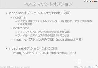 Copyright © CELL▲NT Corp. All right Reserved. h t t p : / / w w w . x d a t a . j p /
•  noatimeオプションを/etc/fstabに追記
–  noatime
•  アクセス対象がファイルかディレクトリを問わず、アクセス時間の
記録を無効化
–  nodiratime
•  ディレクトリへのアクセス時間の記録を無効化
•  ファイルへのアクセス時間の記録は有効のまま
⇒  noatimeオプションのみでOK（nodiratimeは不不要）
•  noatimeオプションによる改善
–  read()システムコールの実⾏行行時間が半減（※5）
4.4.2  マウントオプション
20
 